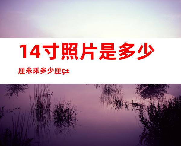14寸照片是多少厘米乘多少厘米(14英寸照片是多少厘米长和宽各是多少)