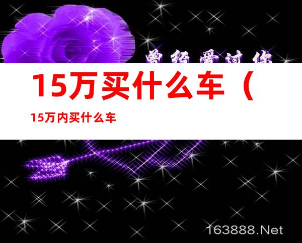 15万买什么车（15万内买什么车比较好）