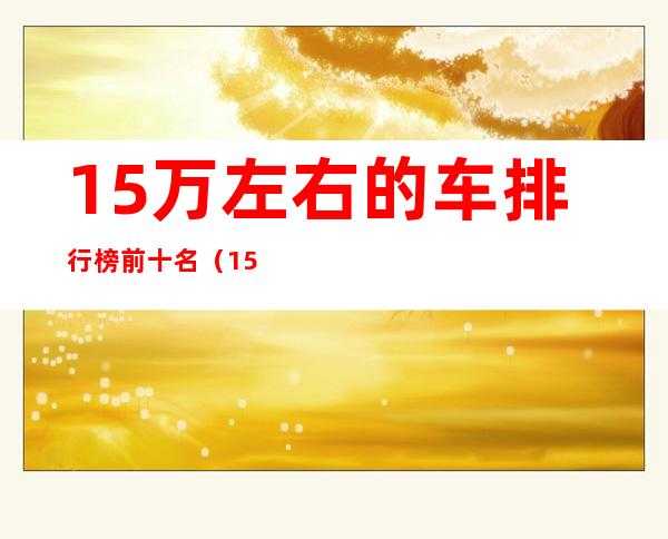 15万左右的车排行榜前十名(15万左右的车排行榜前十名思域)