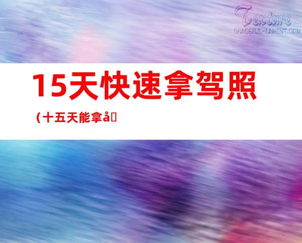 15天快速拿驾照（十五天能拿到驾照吗）