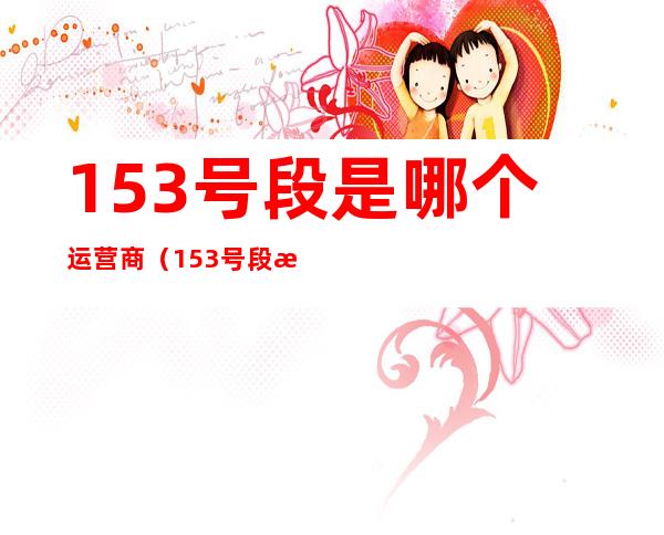 153号段是哪个运营商(153号段是哪个运营商的号码)