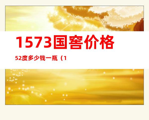 1573国窖价格52度多少钱一瓶(1573国窖价格52度多少钱一瓶五粮液自由度)