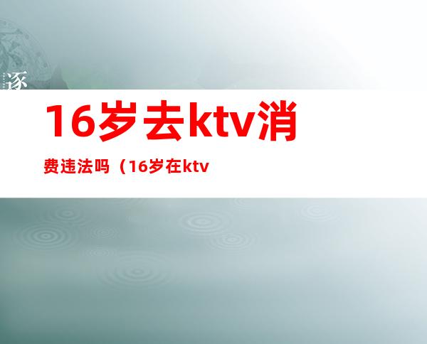 16岁去ktv消费违法吗(16岁在ktv上班违法吗)