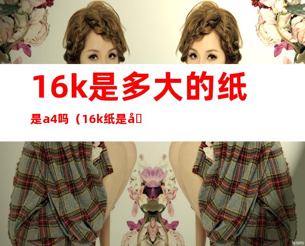 16k是多大的纸是a4吗(16k纸是几个a4)