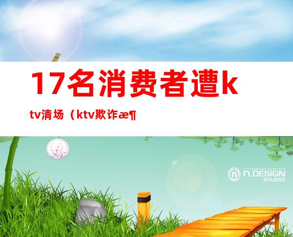 17名消费者遭ktv清场(ktv欺诈消费)