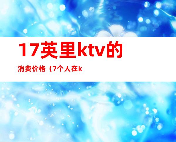 17英里ktv的消费价格(7个人在ktv消费一般多少钱)