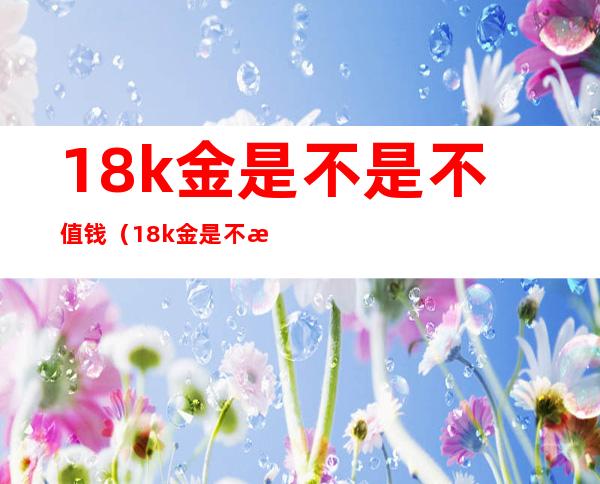 18k金是不是不值钱(18k金是不是不值钱?-芝士回答)