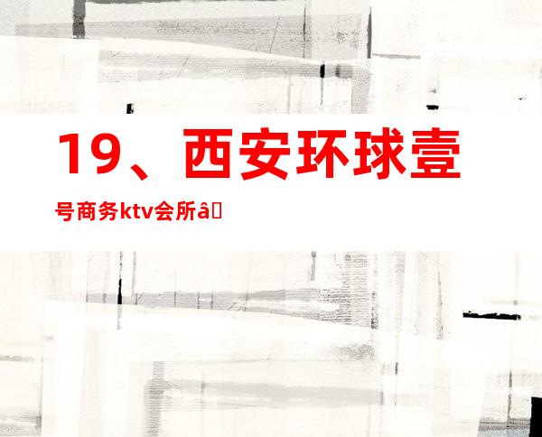19、西安环球壹号商务ktv会所— 商务宴请电话 – 西安莲湖西大街商务KTV