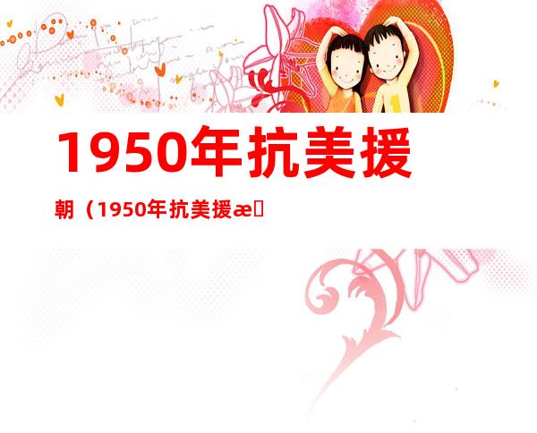 1950年抗美援朝（1950年抗美援朝老兵名单）
