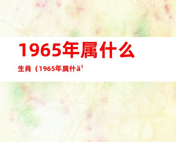 1965年属什么生肖(1965年属什么生肖五行属什么)