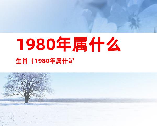 1980年属什么生肖(1980年属什么生肖的最佳配偶)