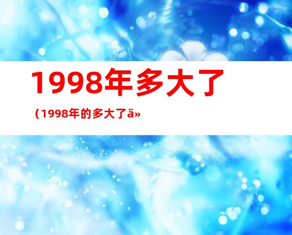 1998年多大了(1998年的多大了今年2021)