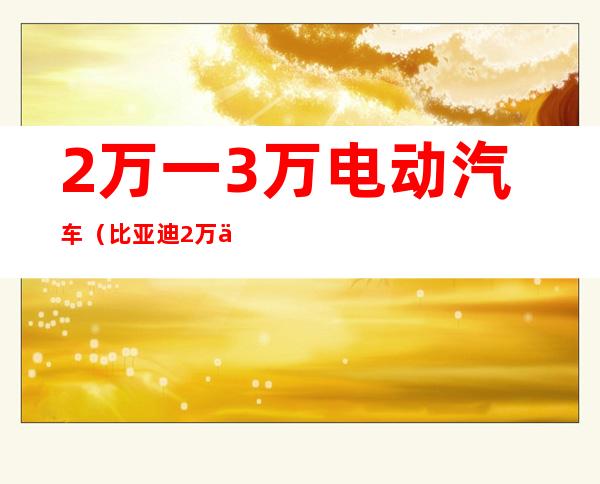 2万一3万电动汽车(比亚迪2万一3万电动汽车)