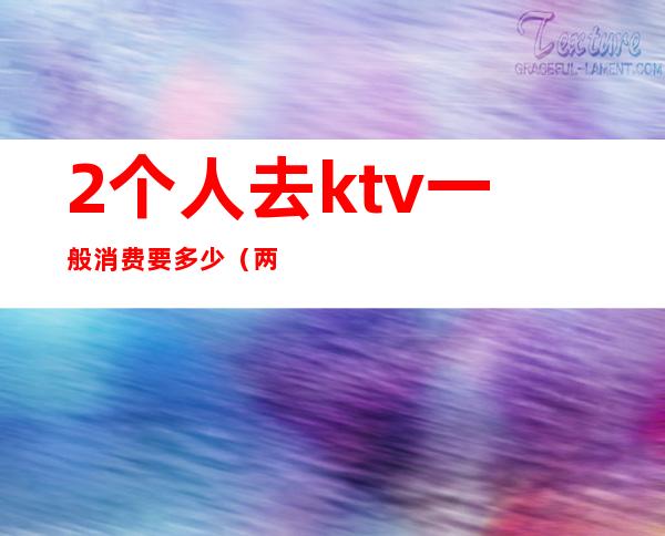 2个人去ktv一般消费要多少(两个人去ktv唱歌多少钱)
