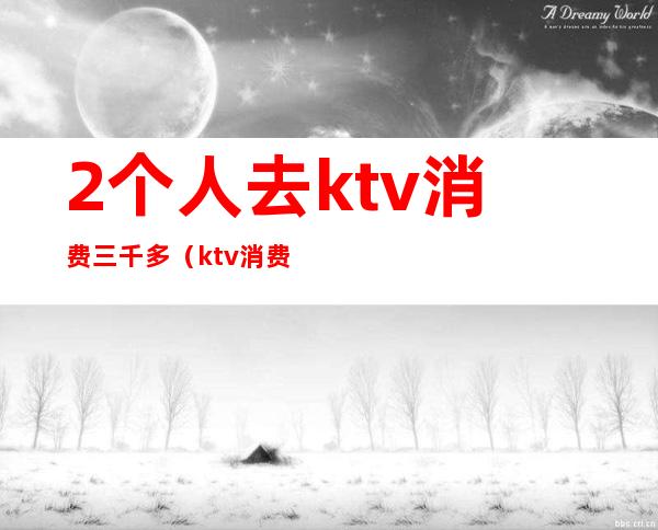2个人去ktv消费三千多(ktv消费3千多算多吗)