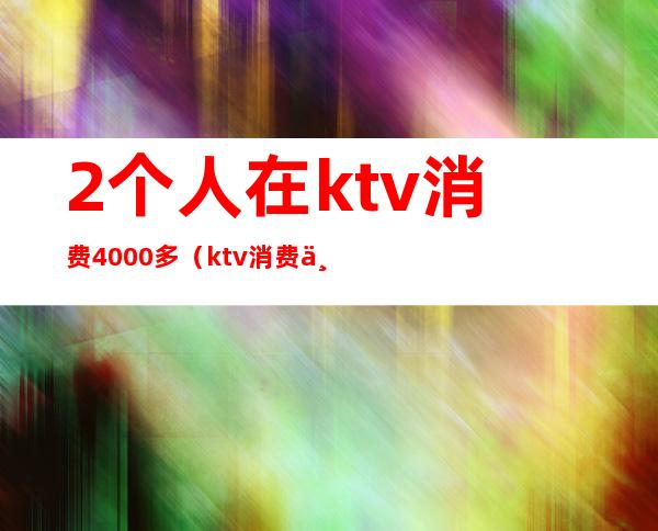 2个人在ktv消费4000多(ktv消费两千多正常吗)