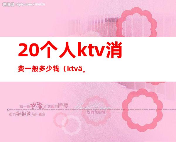 20个人ktv消费一般多少钱(ktv一晚上几个人大概多少钱)
