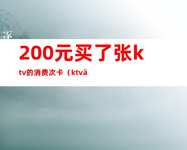 200元买了张ktv的消费次卡(ktv一次消费多少钱)