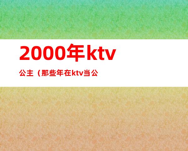 2000年ktv公主(那些年在ktv当公主)