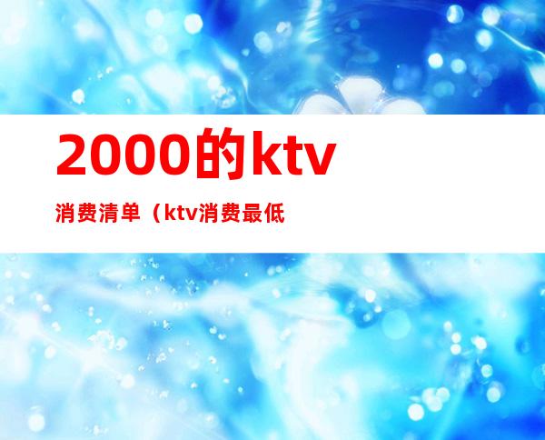 2000的ktv消费清单(ktv消费最低多少钱)