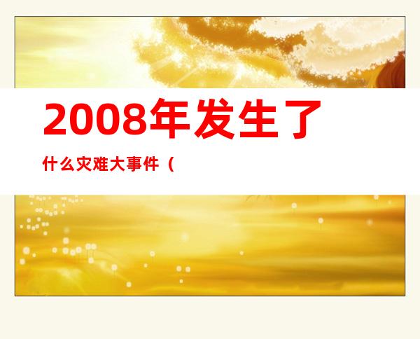 2008年发生了什么灾难大事件(2008年有什么灾害或重大事件)
