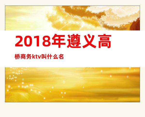 2018年遵义高桥商务ktv叫什么名字(遵义好玩的ktv)