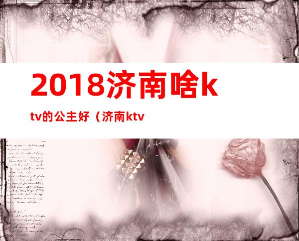 2018济南啥ktv的公主好（济南ktv公主多少钱）