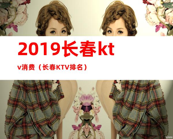 2019长春ktv消费(长春KTV排名)