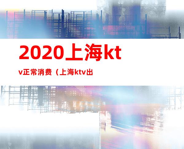2020上海ktv正常消费(上海ktv出台一次多少钱)