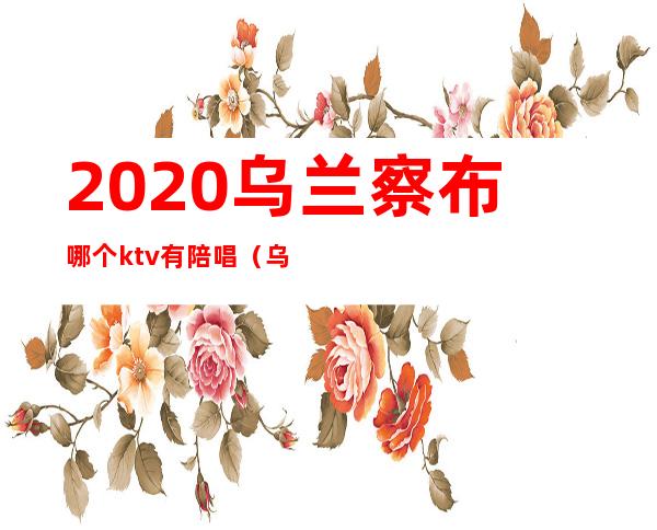 2020乌兰察布哪个ktv有陪唱(乌兰察布ktv陪唱费用)