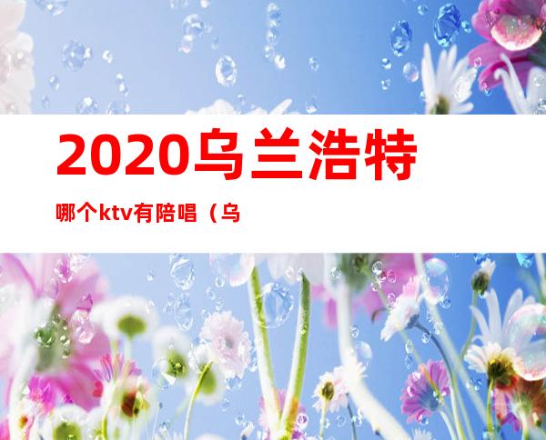 2020乌兰浩特哪个ktv有陪唱(乌兰察布哪个ktv有陪唱)