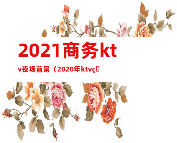 2021商务ktv夜场前景(2020年ktv生意怎么样)