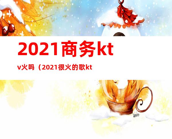 2021商务ktv火吗(2021很火的歌ktv)