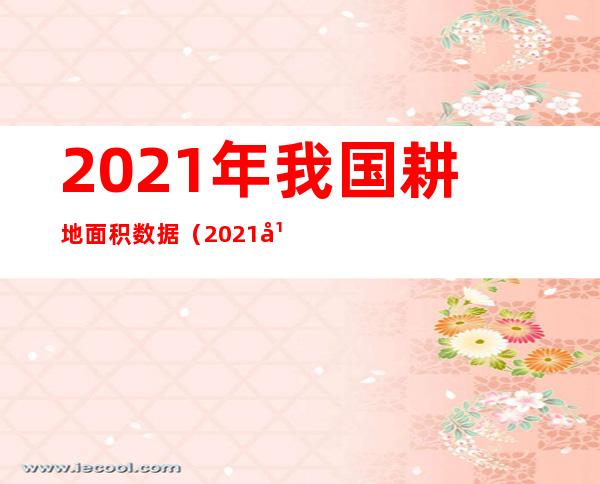 2021年我国耕地面积数据(2021年全国各省耕地面积)