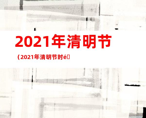 2021年清明节（2021年清明节时间）