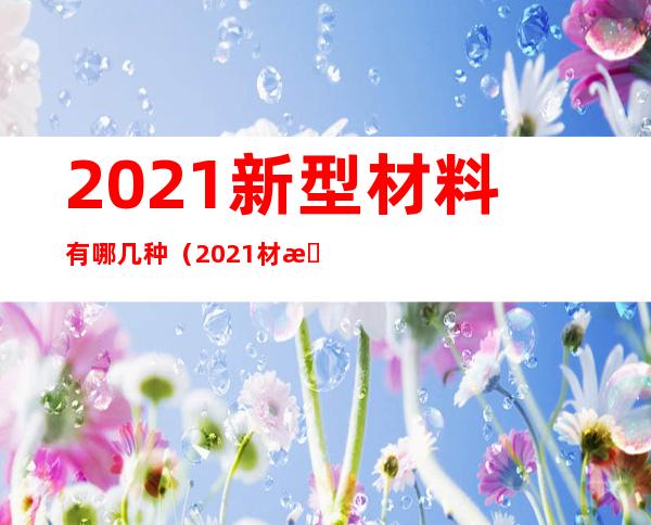 2021新型材料有哪几种(2021材料趋势)