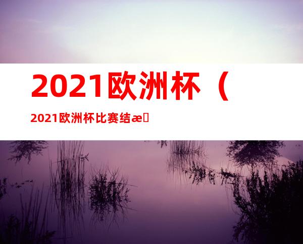 2021欧洲杯(2021欧洲杯比赛结果表全部)