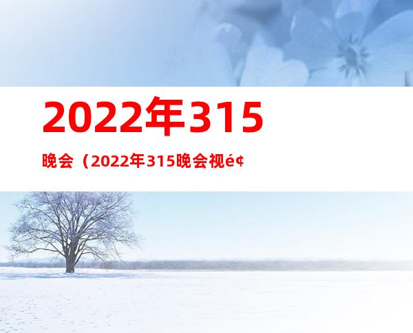 2022年315晚会(2022年315晚会视频完整版)