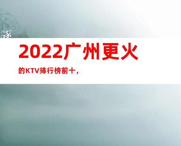 2022广州更火的KTV排行榜前十，这几家都不容错过