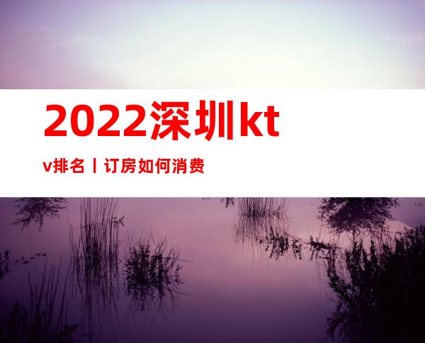 2022深圳ktv排名丨订房如何消费。