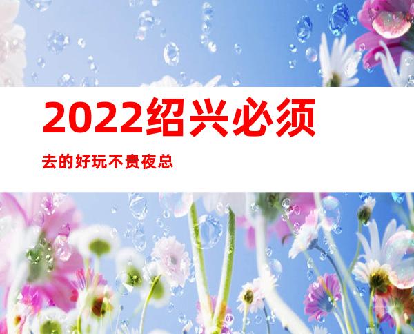 2022绍兴必须去的好玩不贵夜总会内部报价一览表