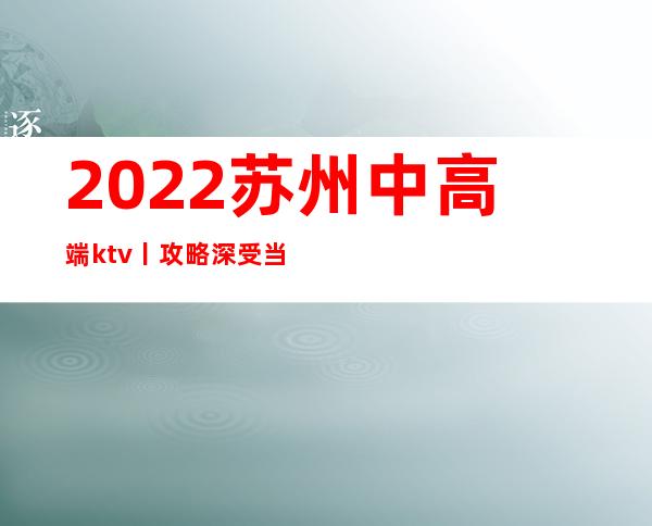 2022苏州中高端ktv丨攻略深受当地人的喜爱