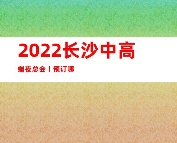 2022长沙中高端夜总会丨预订哪里更好玩？