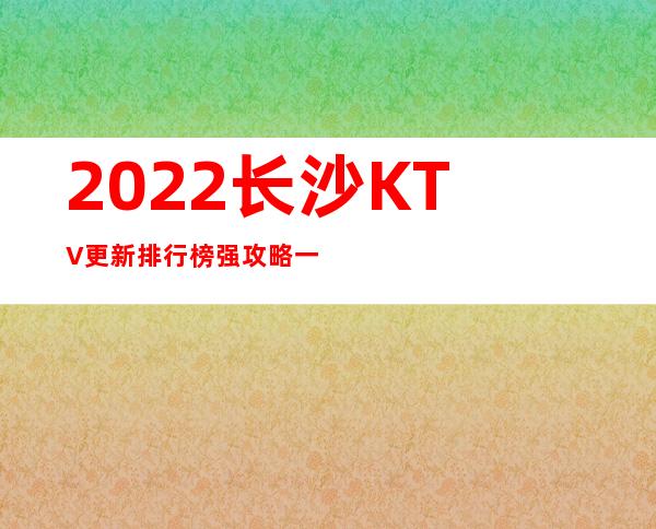 2022长沙KTV更新排行榜 强攻略一览 – 长沙长沙商务KTV