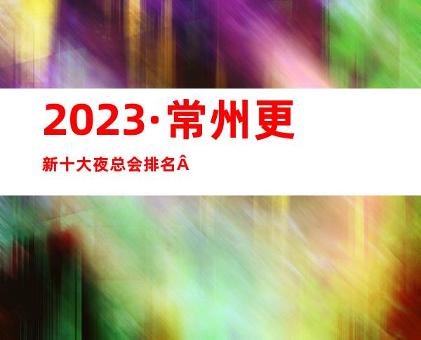 2023·常州更新十大夜总会排名·KTV情况消费价格一览表