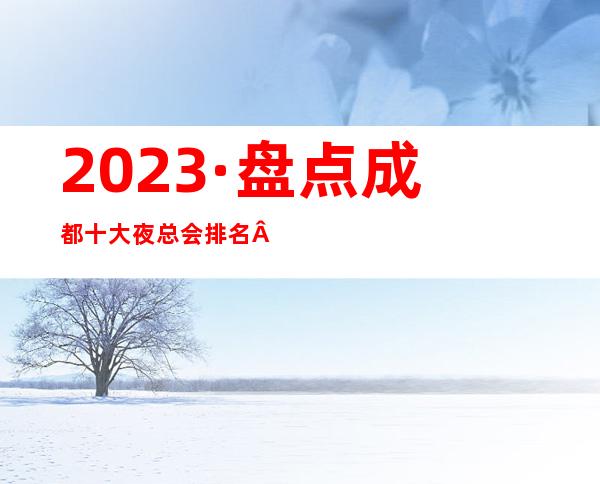 2023·盘点成都十大夜总会排名·前五的夜总会详细情况介绍
