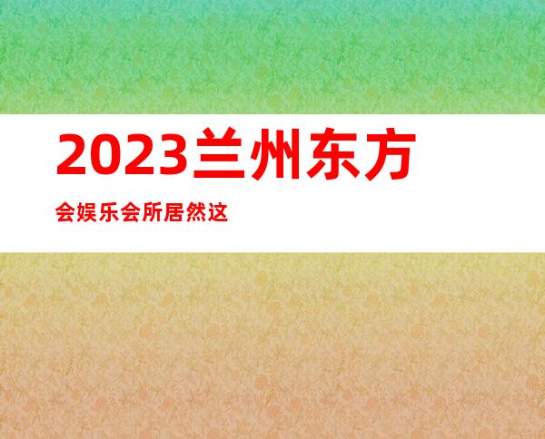 2023兰州东方会娱乐会所居然这样玩夜总会折扣预订 – 兰州皋兰石洞商务KTV