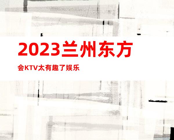 2023兰州东方会KTV太有趣了娱乐会所预订电话 – 兰州永登河桥商务KTV