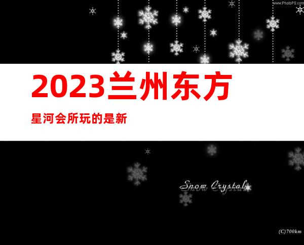 2023兰州东方星河会所玩的是新鲜夜总会前三名 – 兰州西固玉门街商务KTV