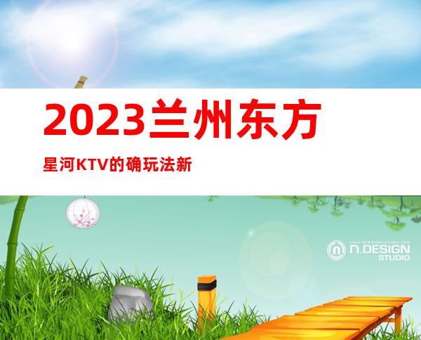 2023兰州东方星河KTV的确玩法新高端夜总会玩法 – 兰州皋兰石洞商务KTV